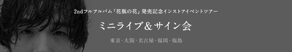 2ndフルアルバム「花瓶の花」発売記念インストアイベント ツアー ミニライブ＆サイン会 東京・大阪・名古屋・福岡・福島