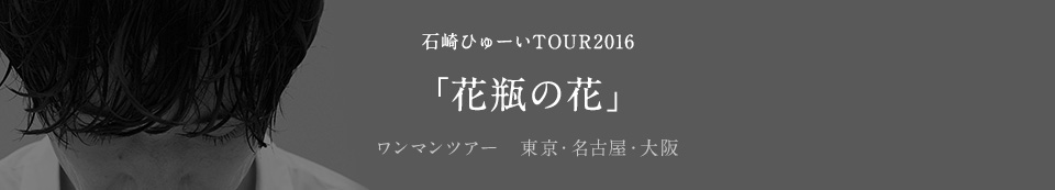 石崎ひゅーいTOUR 2016「花瓶の花」ワンマンツアー　東京・名古屋・大阪